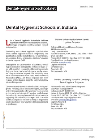 20/09/2011 19:32
                 dental-hygienist-school.net




                Dental Hygienist Schools in Indiana

                                                                                    Indiana University Northwest Dental

                L
                     ist of Dental Hygienist Schools in Indiana
                     together with the info such as campus location,                         Hygiene Program
                     the type of degree on offer, campus contact
                information.                                                 College of Health and Human Services
                                                                             3400 Broadway St.
                To develop into a dental hygienist, a qualification          Gary, IN 46408-0000
                from a dental hygienist school is compulsory. The            Juanita Robinson, CDA, EFDA, LDH, MSEd — Pro-
                qualification can be included as one of a certificate,       gram Director
                an associate degree or maybe a bachelor’s degree             Phone: (219) 980-6734 Ext.: Fax: (219) 981-4249
                in dental hygiene field.                                     Email Address: jurobin@iun.edu
                                                                             Web Site: www.iun.edu
                Throughout the United States of America, dental              Degrees Awarded
                hygienist courses both grant a certificate (right af-        Certificate: N/A
                ter a 12 months’s research), a 24 months associate           Associate: AS
                degree, a 4 years bachelor’s degree or maybe a mas-          Baccalaureate: N/A
                ter’s degree in dental hygiene. The university must
                have an accreditation from the American Dental
                Association (ADA). An dental hygienist can even
                require a State license from the state which they                  Indiana University School of Dentistry
                planned to operate.                                                      Dental Hygiene Programs

                Community and technical schools offer 2 years pro-           Periodontics and Allied Dental Programs
                grams resulting in an associate degree, although             1121 West Michigan Street
                universities generally offer you four years courses          Indianapolis, IN 46202-5186
                to get a bachelor’s degree. It’s possible you’ll observe     Nancy A. Young, RDH, BS, MEd — Director
                the university atmosphere and education methods              Phone: (317) 247-7801 Ext.: Fax: (317) 274-1363
                by paying the university / college a visit. Location         Email Address: nayoung@iupui.edu
                can be an important concern to many as it’s possible         Web Site: www.iusd.iupui.edu
                you’ll wish to stay near your loved ones or planning         Degrees Awarded
                to go abroad.                                                Certificate: N/A
                                                                             Associate: AS
                                                                             Baccalaureate: N/A
joliprint
 Printed with




                                                       http://www.dental-hygienist-school.net/2011/06/dental-hygienist-schools-in-indiana.html



                                                                                                                                        Page 1
 
