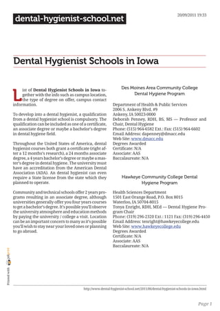 20/09/2011 19:33
                 dental-hygienist-school.net




                Dental Hygienist Schools in Iowa

                                                                                   Des Moines Area Community College

                L
                     ist of Dental Hygienist Schools in Iowa to-
                     gether with the info such as campus location,                      Dental Hygiene Program
                     the type of degree on offer, campus contact
                information.                                                 Department of Health & Public Services
                                                                             2006 S. Ankeny Blvd. #9
                To develop into a dental hygienist, a qualification          Ankeny, IA 50023-0000
                from a dental hygienist school is compulsory. The            Deborah Penney, RDH, BS, MS — Professor and
                qualification can be included as one of a certificate,       Chair, Dental Hygiene
                an associate degree or maybe a bachelor’s degree             Phone: (515) 964-6582 Ext.: Fax: (515) 964-6602
                in dental hygiene field.                                     Email Address: dapenney@dmacc.edu
                                                                             Web Site: www.dmacc.edu
                Throughout the United States of America, dental              Degrees Awarded
                hygienist courses both grant a certificate (right af-        Certificate: N/A
                ter a 12 months’s research), a 24 months associate           Associate: AAS
                degree, a 4 years bachelor’s degree or maybe a mas-          Baccalaureate: N/A
                ter’s degree in dental hygiene. The university must
                have an accreditation from the American Dental
                Association (ADA). An dental hygienist can even
                require a State license from the state which they                   Hawkeye Community College Dental
                planned to operate.                                                         Hygiene Program

                Community and technical schools offer 2 years pro-           Health Sciences Department
                grams resulting in an associate degree, although             1501 East Orange Road, P.O. Box 8015
                universities generally offer you four years courses          Waterloo, IA 50704-8015
                to get a bachelor’s degree. It’s possible you’ll observe     Tonya Enright, RDH, MEd — Dental Hygiene Pro-
                the university atmosphere and education methods              gram Chair
                by paying the university / college a visit. Location         Phone: (319) 296-2320 Ext.: 1121 Fax: (319) 296-4450
                can be an important concern to many as it’s possible         Email Address: tenright@hawkeyecollege.edu
                you’ll wish to stay near your loved ones or planning         Web Site: www.hawkeyecollege.edu
                to go abroad.                                                Degrees Awarded
                                                                             Certificate: N/A
                                                                             Associate: AAS
                                                                             Baccalaureate: N/A
joliprint
 Printed with




                                                          http://www.dental-hygienist-school.net/2011/06/dental-hygienist-schools-in-iowa.html



                                                                                                                                        Page 1
 