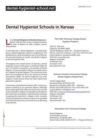 20/09/2011 19:33
                 dental-hygienist-school.net




                Dental Hygienist Schools in Kansas

                                                                                     Flint Hills Technical College Dental

                L
                     ist of Dental Hygienist Schools in Kansas to-
                     gether with the info such as campus location,                             Hygiene Program
                     the type of degree on offer, campus contact
                information.                                                  3301 W. 18th Ave.
                                                                              Emporia, KS 66801-0000
                To develop into a dental hygienist, a qualification           Cheryl Bosiljevac, RDH, BS — Program Director
                from a dental hygienist school is compulsory. The             Phone: (620) 341-1348 Ext.: 1312 Fax: (620) 343-4611
                qualification can be included as one of a certificate,        Email Address: cbosiljevac@fhtc.edu
                an associate degree or maybe a bachelor’s degree              Web Site: www.fhtc.net/
                in dental hygiene field.                                      Degrees Awarded
                                                                              Certificate: N/A
                Throughout the United States of America, dental               Associate: AAS
                hygienist courses both grant a certificate (right af-         Baccalaureate: N/A
                ter a 12 months’s research), a 24 months associate
                degree, a 4 years bachelor’s degree or maybe a mas-
                ter’s degree in dental hygiene. The university must
                have an accreditation from the American Dental                     Johnson County Community College
                Association (ADA). An dental hygienist can even                        Dental Hygiene Department
                require a State license from the state which they
                planned to operate.                                           12345 College Blvd.
                                                                              Overland Park, KS 66210-1299
                Community and technical schools offer 2 years pro-            Margaret LoGiudice, RDH, MS — Director
                grams resulting in an associate degree, although              Phone: (913) 469-2582 Ext.: Fax: (913) 469-2378
                universities generally offer you four years courses           Email Address: mlog@jccc.net
                to get a bachelor’s degree. It’s possible you’ll observe      Web Site: www.jccc.edu/home/depts.php/001253
                the university atmosphere and education methods               Degrees Awarded
                by paying the university / college a visit. Location          Certificate: N/A
                can be an important concern to many as it’s possible          Associate: AAS
                you’ll wish to stay near your loved ones or planning          Baccalaureate: N/A
                to go abroad.


                                                                                      Manhattan Area Technical College
joliprint




                                                                              Dental Hygiene
                                                                              3136 Dickens Avenue
                                                                              Manhattan, KS 66503-2499
 Printed with




                                                                              Krista Hahn, RDH, BSDH, ECP II — Program Director



                                                        http://www.dental-hygienist-school.net/2011/06/dental-hygienist-schools-in-kansas.html



                                                                                                                                        Page 1
 