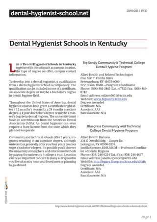 20/09/2011 19:33
                 dental-hygienist-school.net




                Dental Hygienist Schools in Kentucky

                                                                                Big Sandy Community & Technical College

                L
                     ist of Dental Hygienist Schools in Kentucky
                     together with the info such as campus location,                    Dental Hygiene Program
                     the type of degree on offer, campus contact
                information.                                                  Allied Health and Related Technologies
                                                                              One Bert T. Combs Drive
                To develop into a dental hygienist, a qualification           Prestonsburg, KY 41653-0000
                from a dental hygienist school is compulsory. The             Eric Dixon, DMD —Program Coordinator
                qualification can be included as one of a certificate,        Phone: (606) 886-3863 Ext.: 67353 Fax: (606) 889-
                an associate degree or maybe a bachelor’s degree              0742
                in dental hygiene field.                                      Email Address: edixon0001@kctcs.edu
                                                                              Web Site: www.bigsandy.kctcs.edu
                Throughout the United States of America, dental               Degrees Awarded
                hygienist courses both grant a certificate (right af-         Certificate: N/A
                ter a 12 months’s research), a 24 months associate            Associate: AAS
                degree, a 4 years bachelor’s degree or maybe a mas-           Baccalaureate: N/A
                ter’s degree in dental hygiene. The university must
                have an accreditation from the American Dental
                Association (ADA). An dental hygienist can even
                require a State license from the state which they                   Bluegrass Community and Technical
                planned to operate.                                                   College Dental Hygiene Program

                Community and technical schools offer 2 years pro-            Allied Health Division
                grams resulting in an associate degree, although              234 G Oswald Bldg. – Cooper Dr.
                universities generally offer you four years courses           Lexington, KY 40506-0235
                to get a bachelor’s degree. It’s possible you’ll observe      Janella Spencer, RDH, MSEd — Professor/Coordina-
                the university atmosphere and education methods               tor of Dental Hygiene
                by paying the university / college a visit. Location          Phone: (859) 246-6234 Ext.: Fax: (859) 246-4667
                can be an important concern to many as it’s possible          Email Address: janella.spencer@kctcs.edu
                you’ll wish to stay near your loved ones or planning          Web Site: http://legacy.bluegrass.kctcs.edu/ah/dh
                to go abroad.                                                 Degrees Awarded
                                                                              Certificate: N/A
                                                                              Associate: AAS
                                                                              Baccalaureate: N/A
joliprint
 Printed with




                                                      http://www.dental-hygienist-school.net/2011/06/dental-hygienist-schools-in-kentucky.html



                                                                                                                                        Page 1
 