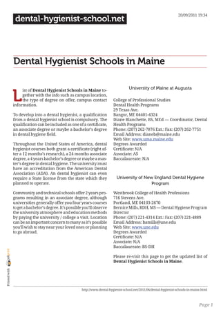 20/09/2011 19:34
                 dental-hygienist-school.net




                Dental Hygienist Schools in Maine

                                                                                       University of Maine at Augusta

                L
                     ist of Dental Hygienist Schools in Maine to-
                     gether with the info such as campus location,
                     the type of degree on offer, campus contact             College of Professional Studies
                information.                                                 Dental Health Programs
                                                                             29 Texas Ave.
                To develop into a dental hygienist, a qualification          Bangor, ME 04401-4324
                from a dental hygienist school is compulsory. The            Diane Blanchette, BS, MEd — Coordinator, Dental
                qualification can be included as one of a certificate,       Health Programs
                an associate degree or maybe a bachelor’s degree             Phone: (207) 262-7876 Ext.: Fax: (207) 262-7751
                in dental hygiene field.                                     Email Address: dianeb@maine.edu
                                                                             Web Site: www.uma.maine.edu
                Throughout the United States of America, dental              Degrees Awarded
                hygienist courses both grant a certificate (right af-        Certificate: N/A
                ter a 12 months’s research), a 24 months associate           Associate: AS
                degree, a 4 years bachelor’s degree or maybe a mas-          Baccalaureate: N/A
                ter’s degree in dental hygiene. The university must
                have an accreditation from the American Dental
                Association (ADA). An dental hygienist can even
                require a State license from the state which they              University of New England Dental Hygiene
                planned to operate.                                                             Program

                Community and technical schools offer 2 years pro-           Westbrook College of Health Professions
                grams resulting in an associate degree, although             716 Stevens Ave.
                universities generally offer you four years courses          Portland, ME 04103-2670
                to get a bachelor’s degree. It’s possible you’ll observe     Bernice Mills, RDH, MS — Dental Hygiene Program
                the university atmosphere and education methods              Director
                by paying the university / college a visit. Location         Phone: (207) 221-4314 Ext.: Fax: (207) 221-4889
                can be an important concern to many as it’s possible         Email Address: bamills@une.edu
                you’ll wish to stay near your loved ones or planning         Web Site: www.une.edu
                to go abroad.                                                Degrees Awarded
                                                                             Certificate: N/A
                                                                             Associate: N/A
                                                                             Baccalaureate: BS-DH
joliprint




                                                                             Please re-visit this page to get the updated list of
                                                                             Dental Hygienist Schools in Maine.
 Printed with




                                                        http://www.dental-hygienist-school.net/2011/06/dental-hygienist-schools-in-maine.html



                                                                                                                                       Page 1
 