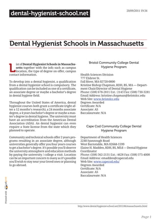 20/09/2011 19:34
                 dental-hygienist-school.net




                Dental Hygienist Schools in Massachusetts

                                                                                     Bristol Community College Dental

                L
                     ist of Dental Hygienist Schools in Massachu-
                     setts together with the info such as campus                              Hygiene Program
                     location, the type of degree on offer, campus
                contact information.                                         Health Sciences Division
                                                                             777 Elsbree St.
                To develop into a dental hygienist, a qualification          Fall River, MA 02720-0000
                from a dental hygienist school is compulsory. The            Kristine Bishop Chapman, RDH, BS, MA — Depart-
                qualification can be included as one of a certificate,       ment Chair/Director of Dental Hygiene
                an associate degree or maybe a bachelor’s degree             Phone: (508) 678-2811 Ext.: 2143 Fax: (508) 730-3281
                in dental hygiene field.                                     Email Address: kristine.chapman@bristolcc.edu
                                                                             Web Site: www.bristolcc.edu
                Throughout the United States of America, dental              Degrees Awarded
                hygienist courses both grant a certificate (right af-        Certificate: N/A
                ter a 12 months’s research), a 24 months associate           Associate: AS
                degree, a 4 years bachelor’s degree or maybe a mas-          Baccalaureate: N/A
                ter’s degree in dental hygiene. The university must
                have an accreditation from the American Dental
                Association (ADA). An dental hygienist can even
                require a State license from the state which they                  Cape Cod Community College Dental
                planned to operate.                                                        Hygiene Program

                Community and technical schools offer 2 years pro-           Department of Health Sciences
                grams resulting in an associate degree, although             2240 Iyannough Road
                universities generally offer you four years courses          West Barnstable, MA 02668-1599
                to get a bachelor’s degree. It’s possible you’ll observe     Elaine H. Madden, RDH, BS, MEd — Dental Hygiene
                the university atmosphere and education methods              Coordinator
                by paying the university / college a visit. Location         Phone: (508) 362-2131 Ext.: 4628 Fax: (508) 375-4008
                can be an important concern to many as it’s possible         Email Address: emadden@capecod.edu
                you’ll wish to stay near your loved ones or planning         Web Site: www.capecod.edu/
                to go abroad.                                                Degrees Awarded
                                                                             Certificate: N/A
                                                                             Associate: AS
                                                                             Baccalaureate: N/A
joliprint
 Printed with




                                                                           http://www.dental-hygienist-school.net/2011/06/massachusetts.html



                                                                                                                                      Page 1
 
