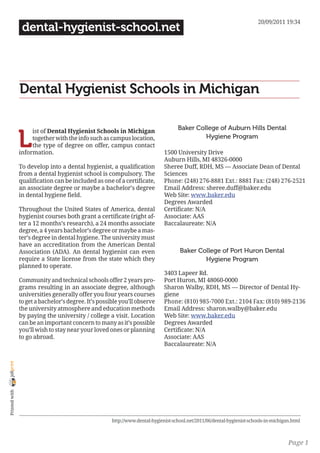 20/09/2011 19:34
                 dental-hygienist-school.net




                Dental Hygienist Schools in Michigan

                                                                                    Baker College of Auburn Hills Dental

                L
                     ist of Dental Hygienist Schools in Michigan
                     together with the info such as campus location,                         Hygiene Program
                     the type of degree on offer, campus contact
                information.                                                  1500 University Drive
                                                                              Auburn Hills, MI 48326-0000
                To develop into a dental hygienist, a qualification           Sheree Duff, RDH, MS — Associate Dean of Dental
                from a dental hygienist school is compulsory. The             Sciences
                qualification can be included as one of a certificate,        Phone: (248) 276-8881 Ext.: 8881 Fax: (248) 276-2521
                an associate degree or maybe a bachelor’s degree              Email Address: sheree.duff@baker.edu
                in dental hygiene field.                                      Web Site: www.baker.edu
                                                                              Degrees Awarded
                Throughout the United States of America, dental               Certificate: N/A
                hygienist courses both grant a certificate (right af-         Associate: AAS
                ter a 12 months’s research), a 24 months associate            Baccalaureate: N/A
                degree, a 4 years bachelor’s degree or maybe a mas-
                ter’s degree in dental hygiene. The university must
                have an accreditation from the American Dental
                Association (ADA). An dental hygienist can even                      Baker College of Port Huron Dental
                require a State license from the state which they                            Hygiene Program
                planned to operate.
                                                                              3403 Lapeer Rd.
                Community and technical schools offer 2 years pro-            Port Huron, MI 48060-0000
                grams resulting in an associate degree, although              Sharon Walby, RDH, MS — Director of Dental Hy-
                universities generally offer you four years courses           giene
                to get a bachelor’s degree. It’s possible you’ll observe      Phone: (810) 985-7000 Ext.: 2104 Fax: (810) 989-2136
                the university atmosphere and education methods               Email Address: sharon.walby@baker.edu
                by paying the university / college a visit. Location          Web Site: www.baker.edu
                can be an important concern to many as it’s possible          Degrees Awarded
                you’ll wish to stay near your loved ones or planning          Certificate: N/A
                to go abroad.                                                 Associate: AAS
                                                                              Baccalaureate: N/A
joliprint
 Printed with




                                                      http://www.dental-hygienist-school.net/2011/06/dental-hygienist-schools-in-michigan.html



                                                                                                                                        Page 1
 