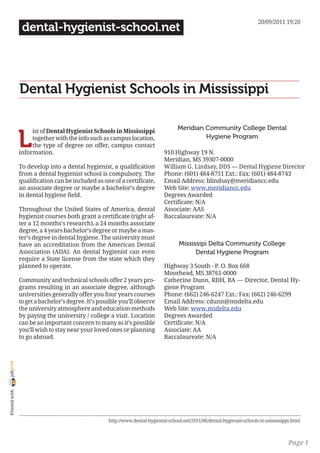 20/09/2011 19:20
                 dental-hygienist-school.net




                Dental Hygienist Schools in Mississippi

                                                                                    Meridian Community College Dental

                L
                     ist of Dental Hygienist Schools in Mississippi
                     together with the info such as campus location,                         Hygiene Program
                     the type of degree on offer, campus contact
                information.                                                  910 Highway 19 N.
                                                                              Meridian, MS 39307-0000
                To develop into a dental hygienist, a qualification           William G. Lindsay, DDS — Dental Hygiene Director
                from a dental hygienist school is compulsory. The             Phone: (601) 484-8751 Ext.: Fax: (601) 484-8743
                qualification can be included as one of a certificate,        Email Address: blindsay@meridiancc.edu
                an associate degree or maybe a bachelor’s degree              Web Site: www.meridiancc.edu
                in dental hygiene field.                                      Degrees Awarded
                                                                              Certificate: N/A
                Throughout the United States of America, dental               Associate: AAS
                hygienist courses both grant a certificate (right af-         Baccalaureate: N/A
                ter a 12 months’s research), a 24 months associate
                degree, a 4 years bachelor’s degree or maybe a mas-
                ter’s degree in dental hygiene. The university must
                have an accreditation from the American Dental                       Mississipi Delta Community College
                Association (ADA). An dental hygienist can even                            Dental Hygiene Program
                require a State license from the state which they
                planned to operate.                                           Highway 3 South - P. O. Box 668
                                                                              Moorhead, MS 38761-0000
                Community and technical schools offer 2 years pro-            Catherine Dunn, RDH, BA — Director, Dental Hy-
                grams resulting in an associate degree, although              giene Program
                universities generally offer you four years courses           Phone: (662) 246-6247 Ext.: Fax: (662) 246-6299
                to get a bachelor’s degree. It’s possible you’ll observe      Email Address: cdunn@msdelta.edu
                the university atmosphere and education methods               Web Site: www.msdelta.edu
                by paying the university / college a visit. Location          Degrees Awarded
                can be an important concern to many as it’s possible          Certificate: N/A
                you’ll wish to stay near your loved ones or planning          Associate: AA
                to go abroad.                                                 Baccalaureate: N/A
joliprint
 Printed with




                                                    http://www.dental-hygienist-school.net/2011/06/dental-hygienist-schools-in-mississippi.html



                                                                                                                                         Page 1
 