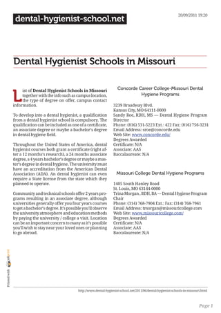 20/09/2011 19:20
                 dental-hygienist-school.net




                Dental Hygienist Schools in Missouri

                                                                                Concorde Career College-Missouri Dental

                L
                     ist of Dental Hygienist Schools in Missouri
                     together with the info such as campus location,                      Hygiene Programs
                     the type of degree on offer, campus contact
                information.                                                 3239 Broadway Blvd.
                                                                             Kansas City, MO 64111-0000
                To develop into a dental hygienist, a qualification          Sandy Roe, RDH, MS — Dental Hygiene Program
                from a dental hygienist school is compulsory. The            Director
                qualification can be included as one of a certificate,       Phone: (816) 531-5223 Ext.: 422 Fax: (816) 756-3231
                an associate degree or maybe a bachelor’s degree             Email Address: sroe@concorde.edu
                in dental hygiene field.                                     Web Site: www.concorde.edu/
                                                                             Degrees Awarded
                Throughout the United States of America, dental              Certificate: N/A
                hygienist courses both grant a certificate (right af-        Associate: AAS
                ter a 12 months’s research), a 24 months associate           Baccalaureate: N/A
                degree, a 4 years bachelor’s degree or maybe a mas-
                ter’s degree in dental hygiene. The university must
                have an accreditation from the American Dental
                Association (ADA). An dental hygienist can even                 Missouri College Dental Hygiene Programs
                require a State license from the state which they
                planned to operate.                                          1405 South Hanley Road
                                                                             St. Louis, MO 63144-0000
                Community and technical schools offer 2 years pro-           Trina Morgan , RDH, BA — Dental Hygiene Program
                grams resulting in an associate degree, although             Chair
                universities generally offer you four years courses          Phone: (314) 768-7904 Ext.: Fax: (314) 768-7961
                to get a bachelor’s degree. It’s possible you’ll observe     Email Address: tmorgan@missouricollege.com
                the university atmosphere and education methods              Web Site: www.missouricollege.com/
                by paying the university / college a visit. Location         Degrees Awarded
                can be an important concern to many as it’s possible         Certificate: N/A
                you’ll wish to stay near your loved ones or planning         Associate: AAS
                to go abroad.                                                Baccalaureate: N/A
joliprint
 Printed with




                                                      http://www.dental-hygienist-school.net/2011/06/dental-hygienist-schools-in-missouri.html



                                                                                                                                        Page 1
 