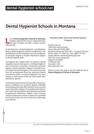 20/09/2011 19:20
                 dental-hygienist-school.net




                Dental Hygienist Schools in Montana

                                                                                 Montana State University Dental Hygiene

                L
                     ist of Dental Hygienist Schools in Montana
                     together with the info such as campus location,                            Program
                     the type of degree on offer, campus contact
                information.                                                 Health Sciences
                                                                             2100 16th Avenue South
                To develop into a dental hygienist, a qualification          Great Falls, MT 59405-0000
                from a dental hygienist school is compulsory. The            Kimberly Woloszyn, RDH, MS — Program Director
                qualification can be included as one of a certificate,       Phone: (406) 771-4365 Ext.: Fax: (406) 771-4317
                an associate degree or maybe a bachelor’s degree             Email Address: kwoloszyn@msughf.edu
                in dental hygiene field.                                     Web Site: www.msugf.edu
                                                                             Degrees Awarded
                Throughout the United States of America, dental              Certificate: N/A
                hygienist courses both grant a certificate (right af-        Associate: AAS
                ter a 12 months’s research), a 24 months associate           Baccalaureate: N/A
                degree, a 4 years bachelor’s degree or maybe a mas-
                ter’s degree in dental hygiene. The university must          Please re-visit this page to get the updated list of
                have an accreditation from the American Dental               Dental Hygienist Schools in Montana.
                Association (ADA). An dental hygienist can even
                require a State license from the state which they
                planned to operate.

                Community and technical schools offer 2 years pro-
                grams resulting in an associate degree, although
                universities generally offer you four years courses
                to get a bachelor’s degree. It’s possible you’ll observe
                the university atmosphere and education methods
                by paying the university / college a visit. Location
                can be an important concern to many as it’s possible
                you’ll wish to stay near your loved ones or planning
                to go abroad.
joliprint
 Printed with




                                                      http://www.dental-hygienist-school.net/2011/06/dental-hygienist-schools-in-montana.html



                                                                                                                                       Page 1
 