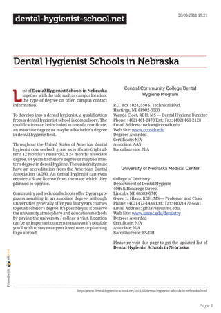 20/09/2011 19:21
                 dental-hygienist-school.net




                Dental Hygienist Schools in Nebraska

                                                                                     Central Community College Dental

                L
                     ist of Dental Hygienist Schools in Nebraska
                     together with the info such as campus location,                          Hygiene Program
                     the type of degree on offer, campus contact
                information.                                                  P.O. Box 1024, 550 S. Technical Blvd.
                                                                              Hastings, NE 68902-0000
                To develop into a dental hygienist, a qualification           Wanda Cloet, RDH, MS — Dental Hygiene Director
                from a dental hygienist school is compulsory. The             Phone: (402) 461-2470 Ext.: Fax: (402) 460-2128
                qualification can be included as one of a certificate,        Email Address: wcloet@cccneb.edu
                an associate degree or maybe a bachelor’s degree              Web Site: www.cccneb.edu
                in dental hygiene field.                                      Degrees Awarded
                                                                              Certificate: N/A
                Throughout the United States of America, dental               Associate: AAS
                hygienist courses both grant a certificate (right af-         Baccalaureate: N/A
                ter a 12 months’s research), a 24 months associate
                degree, a 4 years bachelor’s degree or maybe a mas-
                ter’s degree in dental hygiene. The university must
                have an accreditation from the American Dental                     University of Nebraska Medical Center
                Association (ADA). An dental hygienist can even
                require a State license from the state which they             College of Dentistry
                planned to operate.                                           Department of Dental Hygiene
                                                                              40th & Holdrege Streets
                Community and technical schools offer 2 years pro-            Lincoln, NE 68583-0740
                grams resulting in an associate degree, although              Gwen L. Hlava, RDH, MS — Professor and Chair
                universities generally offer you four years courses           Phone: (402) 472-1433 Ext.: Fax: (402) 472-6681
                to get a bachelor’s degree. It’s possible you’ll observe      Email Address: gfhlava@unmc.edu
                the university atmosphere and education methods               Web Site: www.unmc.edu/dentistry
                by paying the university / college a visit. Location          Degrees Awarded
                can be an important concern to many as it’s possible          Certificate: N/A
                you’ll wish to stay near your loved ones or planning          Associate: N/A
                to go abroad.                                                 Baccalaureate: BS-DH

                                                                              Please re-visit this page to get the updated list of
                                                                              Dental Hygienist Schools in Nebraska.
joliprint
 Printed with




                                                      http://www.dental-hygienist-school.net/2011/06/dental-hygienist-schools-in-nebraska.html



                                                                                                                                        Page 1
 