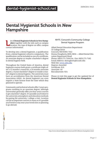20/09/2011 19:21
                 dental-hygienist-school.net



                Dental Hygienist Schools in New
                Hampshire

                                                                                    NHTI, Concord’s Community College

                L
                     ist of Dental Hygienist Schools in New Hamp-
                     shire together with the info such as campus                          Dental Hygiene Program
                     location, the type of degree on offer, campus
                contact information.                                          Allied Dental Education Department
                                                                              31 College Drive
                To develop into a dental hygienist, a qualification           Concord, NH 03301-7412
                from a dental hygienist school is compulsory. The             Donna Clougherty, RDH, MEd — Allied Dental Edu-
                qualification can be included as one of a certificate,        cation Deparment Head
                an associate degree or maybe a bachelor’s degree              Phone: (603) 271-7164 Ext.: Fax: (603) 271-7182
                in dental hygiene field.                                      Email Address: dclougherty@ccsnh.edu
                                                                              Web Site: www.nhti.edu
                Throughout the United States of America, dental               Degrees Awarded
                hygienist courses both grant a certificate (right af-         Certificate: N/A
                ter a 12 months’s research), a 24 months associate            Associate: AS
                degree, a 4 years bachelor’s degree or maybe a mas-           Baccalaureate: N/A
                ter’s degree in dental hygiene. The university must
                have an accreditation from the American Dental                Please re-visit this page to get the updated list of
                Association (ADA). An dental hygienist can even               Dental Hygienist Schools in New Hampshire.
                require a State license from the state which they
                planned to operate.

                Community and technical schools offer 2 years pro-
                grams resulting in an associate degree, although
                universities generally offer you four years courses
                to get a bachelor’s degree. It’s possible you’ll observe
                the university atmosphere and education methods
                by paying the university / college a visit. Location
                can be an important concern to many as it’s possible
                you’ll wish to stay near your loved ones or planning
                to go abroad.
joliprint
 Printed with




                                                                           http://www.dental-hygienist-school.net/2011/06/new-hampshire.html



                                                                                                                                      Page 1
 