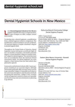 20/09/2011 19:22
                 dental-hygienist-school.net




                Dental Hygienist Schools in New Mexico

                                                                                   Doña Ana Branch Community College

                L
                     ist of Dental Hygienist Schools in New Mexico
                     together with the info such as campus location,                     Dental Hygiene Program
                     the type of degree on offer, campus contact
                information.                                                 3400 S. Espina Street
                                                                             Las Cruces, NM 88003-0000
                To develop into a dental hygienist, a qualification          Evelyn Hobbs, RDH, BS, MEd — Program Director
                from a dental hygienist school is compulsory. The            Phone: (505) 528-7216 Ext.: Fax: (505) 528-7080
                qualification can be included as one of a certificate,       Email Address: erhobbs@nmsu.edu
                an associate degree or maybe a bachelor’s degree             Web Site: http://dabcc.nmsu.edu/
                in dental hygiene field.                                     Degrees Awarded
                                                                             Certificate: N/A
                Throughout the United States of America, dental              Associate: AS
                hygienist courses both grant a certificate (right af-        Baccalaureate: N/A
                ter a 12 months’s research), a 24 months associate
                degree, a 4 years bachelor’s degree or maybe a mas-
                ter’s degree in dental hygiene. The university must
                have an accreditation from the American Dental                   Eastern New Mexico University - Roswell
                Association (ADA). An dental hygienist can even                          Dental Hygiene Program
                require a State license from the state which they
                planned to operate.                                          Division of Health
                                                                             P. O. Box 6000
                Community and technical schools offer 2 years pro-           Roswell, NM 88202-6000
                grams resulting in an associate degree, although             Michelle Luikens, DMD —Dental Hygiene Program
                universities generally offer you four years courses          Director
                to get a bachelor’s degree. It’s possible you’ll observe     Phone: (575) 624-7207 Ext.: Fax: (575) 624-7084
                the university atmosphere and education methods              Email Address: N/A
                by paying the university / college a visit. Location         Web Site: www.roswell.enmu.edu/
                can be an important concern to many as it’s possible         Degrees Awarded
                you’ll wish to stay near your loved ones or planning         Certificate: N/A
                to go abroad.                                                Associate: AAS
                                                                             Baccalaureate: N/A
joliprint
 Printed with




                                                   http://www.dental-hygienist-school.net/2011/06/dental-hygienist-schools-in-new-mexico.html



                                                                                                                                       Page 1
 