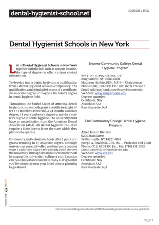20/09/2011 19:22
                 dental-hygienist-school.net




                Dental Hygienist Schools in New York

                                                                                     Broome Community College Dental

                L
                     ist of Dental Hygienist Schools in New York
                     together with the info such as campus location,                        Hygiene Program
                     the type of degree on offer, campus contact
                information.                                                  907 Front Street, P.O. Box 1017
                                                                              Binghamton, NY 13902-0000
                To develop into a dental hygienist, a qualification           Maureen Hankin, RDH, MPH — Chairperson
                from a dental hygienist school is compulsory. The             Phone: (607) 778-5393 Ext.: Fax: (607) 778-5467
                qualification can be included as one of a certificate,        Email Address: hankinmr@sunybroome.edu
                an associate degree or maybe a bachelor’s degree              Web Site: www.sunybroome.edu
                in dental hygiene field.                                      Degrees Awarded
                                                                              Certificate: N/A
                Throughout the United States of America, dental               Associate: AAS
                hygienist courses both grant a certificate (right af-         Baccalaureate: N/A
                ter a 12 months’s research), a 24 months associate
                degree, a 4 years bachelor’s degree or maybe a mas-
                ter’s degree in dental hygiene. The university must
                have an accreditation from the American Dental                    Erie Community College Dental Hygiene
                Association (ADA). An dental hygienist can even                                 Program
                require a State license from the state which they
                planned to operate.                                           Allied Health Division
                                                                              6205 Main Street
                Community and technical schools offer 2 years pro-            Williamsville, NY 14221-7095
                grams resulting in an associate degree, although              Joseph A. Sowinski, DDS, MS — Professor and Chair
                universities generally offer you four years courses           Phone: (716) 851-1390 Ext.: Fax: (716) 851-1392
                to get a bachelor’s degree. It’s possible you’ll observe      Email Address: sowinski@ecc.edu
                the university atmosphere and education methods               Web Site: www.ecc.edu
                by paying the university / college a visit. Location          Degrees Awarded
                can be an important concern to many as it’s possible          Certificate: N/A
                you’ll wish to stay near your loved ones or planning          Associate: AAS
                to go abroad.                                                 Baccalaureate: N/A
joliprint
 Printed with




                                                      http://www.dental-hygienist-school.net/2011/06/dental-hygienist-schools-in-new-york.html



                                                                                                                                        Page 1
 