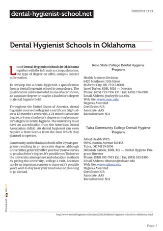 20/09/2011 19:23
                 dental-hygienist-school.net




                Dental Hygienist Schools in Oklahoma

                                                                                     Rose State College Dental Hygiene

                L
                     ist of Dental Hygienist Schools in Oklahoma
                     together with the info such as campus location,                             Program
                     the type of degree on offer, campus contact
                information.                                                 Health Sciences Division
                                                                             6420 Southeast 15th Street
                To develop into a dental hygienist, a qualification          Midwest City, OK 73110-0000
                from a dental hygienist school is compulsory. The            Janet Turley, RDH, MEd — Director
                qualification can be included as one of a certificate,       Phone: (405) 733-7336 Ext.: Fax: (405) 736-0389
                an associate degree or maybe a bachelor’s degree             Email Address: jturley@rose.edu
                in dental hygiene field.                                     Web Site: www.rose..edu
                                                                             Degrees Awarded
                Throughout the United States of America, dental              Certificate: N/A
                hygienist courses both grant a certificate (right af-        Associate: AAS
                ter a 12 months’s research), a 24 months associate           Baccalaureate: N/A
                degree, a 4 years bachelor’s degree or maybe a mas-
                ter’s degree in dental hygiene. The university must
                have an accreditation from the American Dental
                Association (ADA). An dental hygienist can even                 Tulsa Community College Dentall Hygiene
                require a State license from the state which they                             Program
                planned to operate.
                                                                             Allied Health SVCS
                Community and technical schools offer 2 years pro-           909 S. Boston Avenue MP458
                grams resulting in an associate degree, although             Tulsa, OK 74119-2094
                universities generally offer you four years courses          Deborah Batson, RDH, MS — Dental Hygiene Pro-
                to get a bachelor’s degree. It’s possible you’ll observe     gram Director
                the university atmosphere and education methods              Phone: (918) 595-7019 Ext.: Fax: (918) 595-8300
                by paying the university / college a visit. Location         Email Address: dbatson@tulsacc.edu
                can be an important concern to many as it’s possible         Web Site: www.tulsacc.edu
                you’ll wish to stay near your loved ones or planning         Degrees Awarded
                to go abroad.                                                Certificate: N/A
                                                                             Associate: AAS
                                                                             Baccalaureate: N/A
joliprint
 Printed with




                                                     http://www.dental-hygienist-school.net/2011/06/dental-hygienist-schools-in-oklahoma.html



                                                                                                                                       Page 1
 