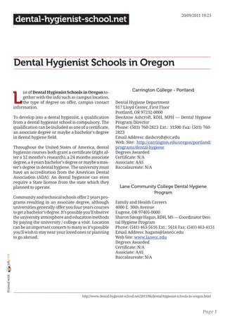 20/09/2011 19:23
                 dental-hygienist-school.net




                Dental Hygienist Schools in Oregon

                                                                                         Carrington College - Portland

                L
                     ist of Dental Hygienist Schools in Oregon to-
                     gether with the info such as campus location,
                     the type of degree on offer, campus contact              Dental Hygiene Department
                information.                                                  917 Lloyd Center, First Floor
                                                                              Portland, OR 97232-0000
                To develop into a dental hygienist, a qualification           DeeAnne Ashcroft, RDH, MPH — Dental Hygiene
                from a dental hygienist school is compulsory. The             Program Director
                qualification can be included as one of a certificate,        Phone: (503) 760-2823 Ext.: 31500 Fax: (503) 760-
                an associate degree or maybe a bachelor’s degree              2823
                in dental hygiene field.                                      Email Address: dashcroft@cc.edu
                                                                              Web Site: http://carrington.edu/oregon/portland/
                Throughout the United States of America, dental               programs/dental-hygiene
                hygienist courses both grant a certificate (right af-         Degrees Awarded
                ter a 12 months’s research), a 24 months associate            Certificate: N/A
                degree, a 4 years bachelor’s degree or maybe a mas-           Associate: AAS
                ter’s degree in dental hygiene. The university must           Baccalaureate: N/A
                have an accreditation from the American Dental
                Association (ADA). An dental hygienist can even
                require a State license from the state which they
                planned to operate.                                              Lane Community College Dental Hygiene
                                                                                              Program
                Community and technical schools offer 2 years pro-
                grams resulting in an associate degree, although              Family and Health Careers
                universities generally offer you four years courses           4000 E. 30th Avenue
                to get a bachelor’s degree. It’s possible you’ll observe      Eugene, OR 97405-0000
                the university atmosphere and education methods               Sharon Savage Hagan, RDH, MS — Coordinator Den-
                by paying the university / college a visit. Location          tal Hygiene Program
                can be an important concern to many as it’s possible          Phone: (541) 463-5616 Ext.: 5616 Fax: (541) 463-4151
                you’ll wish to stay near your loved ones or planning          Email Address: hagans@lanecc.edu
                to go abroad.                                                 Web Site: www.lanecc.edu
                                                                              Degrees Awarded
                                                                              Certificate: N/A
                                                                              Associate: AAS
joliprint




                                                                              Baccalaureate: N/A
 Printed with




                                                        http://www.dental-hygienist-school.net/2011/06/dental-hygienist-schools-in-oregon.html



                                                                                                                                        Page 1
 