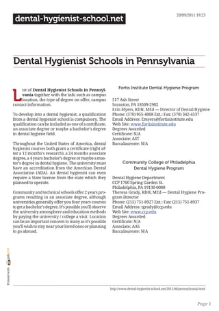20/09/2011 19:23
                 dental-hygienist-school.net




                Dental Hygienist Schools in Pennsylvania

                                                                                Fortis Institute Dental Hygiene Program

                L
                     ist of Dental Hygienist Schools in Pennsyl-
                     vania together with the info such as campus
                     location, the type of degree on offer, campus          517 Ash Street
                contact information.                                        Scranton, PA 18509-2902
                                                                            Erin Myers, RDH, MEd — Director of Dental Hygiene
                To develop into a dental hygienist, a qualification         Phone: (570) 955-4008 Ext.: Fax: (570) 342-4537
                from a dental hygienist school is compulsory. The           Email Address: Emyers@fortisinstitute.edu
                qualification can be included as one of a certificate,      Web Site: www.fortisinstitute.edu
                an associate degree or maybe a bachelor’s degree            Degrees Awarded
                in dental hygiene field.                                    Certificate: N/A
                                                                            Associate: AST
                Throughout the United States of America, dental             Baccalaureate: N/A
                hygienist courses both grant a certificate (right af-
                ter a 12 months’s research), a 24 months associate
                degree, a 4 years bachelor’s degree or maybe a mas-
                ter’s degree in dental hygiene. The university must                Community College of Philadelphia
                have an accreditation from the American Dental                        Dental Hygiene Program
                Association (ADA). An dental hygienist can even
                require a State license from the state which they           Dental Hygiene Department
                planned to operate.                                         CCP 1700 Spring Garden St.
                                                                            Philadelphia, PA 19130-0000
                Community and technical schools offer 2 years pro-          Theresa Grady, RDH, MEd — Dental Hygiene Pro-
                grams resulting in an associate degree, although            gram Director
                universities generally offer you four years courses         Phone: (215) 751-8927 Ext.: Fax: (215) 751-8937
                to get a bachelor’s degree. It’s possible you’ll observe    Email Address: tgrady@ccp.edu
                the university atmosphere and education methods             Web Site: www.ccp.edu
                by paying the university / college a visit. Location        Degrees Awarded
                can be an important concern to many as it’s possible        Certificate: N/A
                you’ll wish to stay near your loved ones or planning        Associate: AAS
                to go abroad.                                               Baccalaureate: N/A
joliprint
 Printed with




                                                                           http://www.dental-hygienist-school.net/2011/06/pennsylvania.html



                                                                                                                                     Page 1
 