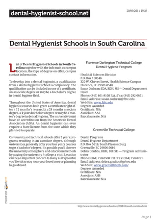 20/09/2011 19:24
                 dental-hygienist-school.net




                Dental Hygienist Schools in South Carolina

                                                                                  Florence Darlington Technical College

                L
                     ist of Dental Hygienist Schools in South Ca-
                     rolina together with the info such as campus                       Dental Hygiene Program
                     location, the type of degree on offer, campus
                contact information.                                         Health & Sciences Division
                                                                             P.O. Box 100548
                To develop into a dental hygienist, a qualification          320 W. Cheves Street, Health Science Campus
                from a dental hygienist school is compulsory. The            Florence, SC 29501-0548
                qualification can be included as one of a certificate,       Susan Cochran, CDA, RDH, MS — Dental Department
                an associate degree or maybe a bachelor’s degree             Head
                in dental hygiene field.                                     Phone: (843) 661-8108 Ext.: Fax: (843) 292-0851
                                                                             Email Address: susan.cochran@fdtc.edu
                Throughout the United States of America, dental              Web Site: www.fdtc.edu
                hygienist courses both grant a certificate (right af-        Degrees Awarded
                ter a 12 months’s research), a 24 months associate           Certificate: N/A
                degree, a 4 years bachelor’s degree or maybe a mas-          Associate: AAS
                ter’s degree in dental hygiene. The university must          Baccalaureate: N/A
                have an accreditation from the American Dental
                Association (ADA). An dental hygienist can even
                require a State license from the state which they
                planned to operate.                                                      Greenville Technical College

                Community and technical schools offer 2 years pro-           Dental Programs
                grams resulting in an associate degree, although             Dental Hygiene Department
                universities generally offer you four years courses          P.O. Box 5616, South Pleasantburg
                to get a bachelor’s degree. It’s possible you’ll observe     Greenville, SC 29606-5616
                the university atmosphere and education methods              Debra Grubbs, RDH, BSHSE — Program Adminis-
                by paying the university / college a visit. Location         trator
                can be an important concern to many as it’s possible         Phone: (864) 250-8588 Ext.: Fax: (864) 250-8261
                you’ll wish to stay near your loved ones or planning         Email Address: debra.grubbs@gvltec.edu
                to go abroad.                                                Web Site: www.greenvilletech.com/
                                                                             Degrees Awarded
                                                                             Certificate: N/A
                                                                             Associate: AHS
joliprint




                                                                             Baccalaureate: N/A
 Printed with




                                                                           http://www.dental-hygienist-school.net/2011/06/south-carolina.html



                                                                                                                                       Page 1
 