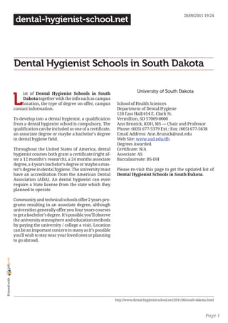 20/09/2011 19:24
                 dental-hygienist-school.net




                Dental Hygienist Schools in South Dakota

                                                                                         University of South Dakota

                L
                     ist of Dental Hygienist Schools in South
                     Dakota together with the info such as campus
                     location, the type of degree on offer, campus          School of Health Sciences
                contact information.                                        Department of Dental Hygiene
                                                                            120 East Hall/414 E. Clark St.
                To develop into a dental hygienist, a qualification         Vermillion, SD 57069-0000
                from a dental hygienist school is compulsory. The           Ann Brunick, RDH, MS — Chair and Professor
                qualification can be included as one of a certificate,      Phone: (605) 677-5379 Ext.: Fax: (605) 677-5638
                an associate degree or maybe a bachelor’s degree            Email Address: Ann.Brunick@usd.edu
                in dental hygiene field.                                    Web Site: www.usd.edu/dh
                                                                            Degrees Awarded
                Throughout the United States of America, dental             Certificate: N/A
                hygienist courses both grant a certificate (right af-       Associate: AS
                ter a 12 months’s research), a 24 months associate          Baccalaureate: BS-DH
                degree, a 4 years bachelor’s degree or maybe a mas-
                ter’s degree in dental hygiene. The university must         Please re-visit this page to get the updated list of
                have an accreditation from the American Dental              Dental Hygienist Schools in South Dakota.
                Association (ADA). An dental hygienist can even
                require a State license from the state which they
                planned to operate.

                Community and technical schools offer 2 years pro-
                grams resulting in an associate degree, although
                universities generally offer you four years courses
                to get a bachelor’s degree. It’s possible you’ll observe
                the university atmosphere and education methods
                by paying the university / college a visit. Location
                can be an important concern to many as it’s possible
                you’ll wish to stay near your loved ones or planning
                to go abroad.
joliprint
 Printed with




                                                                           http://www.dental-hygienist-school.net/2011/06/south-dakota.html



                                                                                                                                     Page 1
 