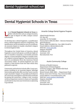 20/09/2011 19:26
                 dental-hygienist-school.net




                Dental Hygienist Schools in Texas

                                                                                 Amarillo College Dental Hygiene Program

                L
                     ist of Dental Hygienist Schools in Texas to-
                     gether with the info such as campus location,
                     the type of degree on offer, campus contact              Allied Health Division
                information.                                                  P.O. Box 447
                                                                              Amarillo, TX 79178-0001
                To develop into a dental hygienist, a qualification           Donna Cleere, RDH, BS, MEd — Director Dental Hy-
                from a dental hygienist school is compulsory. The             giene/Professor
                qualification can be included as one of a certificate,        Phone: (806) 354-6064 Ext.: Fax: (806) 354-6076
                an associate degree or maybe a bachelor’s degree              Email Address: dkcleere@actx.edu
                in dental hygiene field.                                      Web Site: www.actx.edu
                                                                              Degrees Awarded
                Throughout the United States of America, dental               Certificate: N/A
                hygienist courses both grant a certificate (right af-         Associate: AAS
                ter a 12 months’s research), a 24 months associate            Baccalaureate: N/A
                degree, a 4 years bachelor’s degree or maybe a mas-
                ter’s degree in dental hygiene. The university must
                have an accreditation from the American Dental
                Association (ADA). An dental hygienist can even                            Austin Community College
                require a State license from the state which they
                planned to operate.                                           Division of Health Sciences
                                                                              Department of Dental Hygiene
                Community and technical schools offer 2 years pro-            Eastview Campus, 3401 Webberville Road
                grams resulting in an associate degree, although              Austin, TX 78702-0000
                universities generally offer you four years courses           Renee Cornett, RDH, MBA — Department Chair
                to get a bachelor’s degree. It’s possible you’ll observe      Phone: (512) 223-5710 Ext.: Fax: (512) 223-5906
                the university atmosphere and education methods               Email Address: rcornett@austincc.edu
                by paying the university / college a visit. Location          Web Site: www.austincc.edu/health
                can be an important concern to many as it’s possible          Degrees Awarded
                you’ll wish to stay near your loved ones or planning          Certificate: N/A
                to go abroad.                                                 Associate: AAS
                                                                              Baccalaureate: N/A
joliprint
 Printed with




                                                          http://www.dental-hygienist-school.net/2011/06/dental-hygienist-schools-in-texas.html



                                                                                                                                         Page 1
 