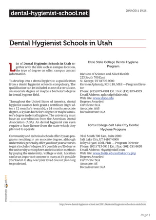 20/09/2011 19:26
                 dental-hygienist-school.net




                Dental Hygienist Schools in Utah

                                                                                     Dixie State College Dental Hygiene

                L
                     ist of Dental Hygienist Schools in Utah to-
                     gether with the info such as campus location,                                Program
                     the type of degree on offer, campus contact
                information.                                                 Division of Science and Allied Health
                                                                             225 South 700 East
                To develop into a dental hygienist, a qualification          St. George, UT 84770-0000
                from a dental hygienist school is compulsory. The            Karmen Aplanalp, RDH, BS, MEd — Program Direc-
                qualification can be included as one of a certificate,       tor
                an associate degree or maybe a bachelor’s degree             Phone: (435) 879-4901 Ext.: Fax: (435) 879-4929
                in dental hygiene field.                                     Email Address: aplanalp@dixie.edu
                                                                             Web Site: www.dixie.edu
                Throughout the United States of America, dental              Degrees Awarded
                hygienist courses both grant a certificate (right af-        Certificate: N/A
                ter a 12 months’s research), a 24 months associate           Associate: AAS
                degree, a 4 years bachelor’s degree or maybe a mas-          Baccalaureate: N/A
                ter’s degree in dental hygiene. The university must
                have an accreditation from the American Dental
                Association (ADA). An dental hygienist can even
                require a State license from the state which they                    Fortis College-Salt Lake City Dental
                planned to operate.                                                           Hygiene Program

                Community and technical schools offer 2 years pro-           3949 South 700 East, Suite 2000
                grams resulting in an associate degree, although             Salt Lake City, UT 84107-0000
                universities generally offer you four years courses          Robyn Hyatt, RDH, PhD — Program Director
                to get a bachelor’s degree. It’s possible you’ll observe     Phone: (801) 713-0915 Ext.: Fax: (801) 281-9620
                the university atmosphere and education methods              Email Address: rhyatt@edaff.com
                by paying the university / college a visit. Location         Web Site: www.fortis.edu/saltlakecity.php
                can be an important concern to many as it’s possible         Degrees Awarded
                you’ll wish to stay near your loved ones or planning         Certificate: N/A
                to go abroad.                                                Associate: AS
                                                                             Baccalaureate: N/A
joliprint
 Printed with




                                                          http://www.dental-hygienist-school.net/2011/06/dental-hygienist-schools-in-utah.html



                                                                                                                                        Page 1
 