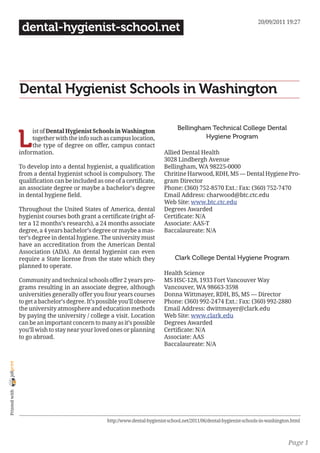 20/09/2011 19:27
                 dental-hygienist-school.net




                Dental Hygienist Schools in Washington

                                                                                    Bellingham Technical College Dental

                L
                     ist of Dental Hygienist Schools in Washington
                     together with the info such as campus location,                         Hygiene Program
                     the type of degree on offer, campus contact
                information.                                                  Allied Dental Health
                                                                              3028 Lindbergh Avenue
                To develop into a dental hygienist, a qualification           Bellingham, WA 98225-0000
                from a dental hygienist school is compulsory. The             Chritine Harwood, RDH, MS — Dental Hygiene Pro-
                qualification can be included as one of a certificate,        gram Director
                an associate degree or maybe a bachelor’s degree              Phone: (360) 752-8570 Ext.: Fax: (360) 752-7470
                in dental hygiene field.                                      Email Address: charwood@btc.ctc.edu
                                                                              Web Site: www.btc.ctc.edu
                Throughout the United States of America, dental               Degrees Awarded
                hygienist courses both grant a certificate (right af-         Certificate: N/A
                ter a 12 months’s research), a 24 months associate            Associate: AAS-T
                degree, a 4 years bachelor’s degree or maybe a mas-           Baccalaureate: N/A
                ter’s degree in dental hygiene. The university must
                have an accreditation from the American Dental
                Association (ADA). An dental hygienist can even
                require a State license from the state which they                  Clark College Dental Hygiene Program
                planned to operate.
                                                                              Health Science
                Community and technical schools offer 2 years pro-            MS HSC-128, 1933 Fort Vancouver Way
                grams resulting in an associate degree, although              Vancouver, WA 98663-3598
                universities generally offer you four years courses           Donna Wittmayer, RDH, BS, MS — Director
                to get a bachelor’s degree. It’s possible you’ll observe      Phone: (360) 992-2474 Ext.: Fax: (360) 992-2880
                the university atmosphere and education methods               Email Address: dwittmayer@clark.edu
                by paying the university / college a visit. Location          Web Site: www.clark.edu
                can be an important concern to many as it’s possible          Degrees Awarded
                you’ll wish to stay near your loved ones or planning          Certificate: N/A
                to go abroad.                                                 Associate: AAS
                                                                              Baccalaureate: N/A
joliprint
 Printed with




                                                    http://www.dental-hygienist-school.net/2011/06/dental-hygienist-schools-in-washington.html



                                                                                                                                        Page 1
 