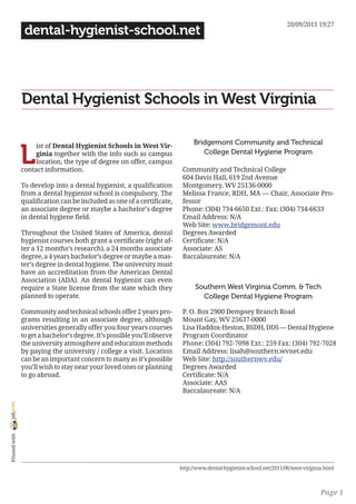 20/09/2011 19:27
                 dental-hygienist-school.net




                Dental Hygienist Schools in West Virginia

                                                                                Bridgemont Community and Technical

                L
                     ist of Dental Hygienist Schools in West Vir-
                     ginia together with the info such as campus                   College Dental Hygiene Program
                     location, the type of degree on offer, campus
                contact information.                                        Community and Technical College
                                                                            604 Davis Hall, 619 2nd Avenue
                To develop into a dental hygienist, a qualification         Montgomery, WV 25136-0000
                from a dental hygienist school is compulsory. The           Melissa France, RDH, MA — Chair, Associate Pro-
                qualification can be included as one of a certificate,      fessor
                an associate degree or maybe a bachelor’s degree            Phone: (304) 734-6650 Ext.: Fax: (304) 734-6633
                in dental hygiene field.                                    Email Address: N/A
                                                                            Web Site: www.bridgemont.edu
                Throughout the United States of America, dental             Degrees Awarded
                hygienist courses both grant a certificate (right af-       Certificate: N/A
                ter a 12 months’s research), a 24 months associate          Associate: AS
                degree, a 4 years bachelor’s degree or maybe a mas-         Baccalaureate: N/A
                ter’s degree in dental hygiene. The university must
                have an accreditation from the American Dental
                Association (ADA). An dental hygienist can even
                require a State license from the state which they                Southern West Virginia Comm. & Tech
                planned to operate.                                                College Dental Hygiene Program

                Community and technical schools offer 2 years pro-          P. O. Box 2900 Dempsey Branch Road
                grams resulting in an associate degree, although            Mount Gay, WV 25637-0000
                universities generally offer you four years courses         Lisa Haddox-Heston, BSDH, DDS — Dental Hygiene
                to get a bachelor’s degree. It’s possible you’ll observe    Program Coordinator
                the university atmosphere and education methods             Phone: (304) 792-7098 Ext.: 259 Fax: (304) 792-7028
                by paying the university / college a visit. Location        Email Address: lisah@southern.wvnet.edu
                can be an important concern to many as it’s possible        Web Site: http://southernwv.edu/
                you’ll wish to stay near your loved ones or planning        Degrees Awarded
                to go abroad.                                               Certificate: N/A
                                                                            Associate: AAS
                                                                            Baccalaureate: N/A
joliprint
 Printed with




                                                                           http://www.dental-hygienist-school.net/2011/06/west-virginia.html



                                                                                                                                      Page 1
 