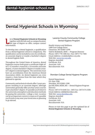 20/09/2011 19:27
                 dental-hygienist-school.net




                Dental Hygienist Schools in Wyoming

                                                                                    Laramie County Community College

                L
                     ist of Dental Hygienist Schools in Wyoming
                     together with the info such as campus location,                     Dental Hygiene Program
                     the type of degree on offer, campus contact
                information.                                                  Health Science and Wellness
                                                                              1400 East College Drive
                To develop into a dental hygienist, a qualification           Cheyenne, WY 82007-3299
                from a dental hygienist school is compulsory. The             Valerie Rodekohr, RDH — Program Director
                qualification can be included as one of a certificate,        Phone: (307) 778-1386 Ext.: Fax: (307) 772-7304
                an associate degree or maybe a bachelor’s degree              Email Address: vrodekoh@lccc.wy.edu
                in dental hygiene field.                                      Web Site: www.lccc.wy.edu
                                                                              Degrees Awarded
                Throughout the United States of America, dental               Certificate: N/A
                hygienist courses both grant a certificate (right af-         Associate: AAS
                ter a 12 months’s research), a 24 months associate            Baccalaureate: N/A
                degree, a 4 years bachelor’s degree or maybe a mas-
                ter’s degree in dental hygiene. The university must
                have an accreditation from the American Dental
                Association (ADA). An dental hygienist can even                 Sheridan College Dental Hygiene Program
                require a State license from the state which they
                planned to operate.                                           Dental Department
                                                                              P.O. Box 1500
                Community and technical schools offer 2 years pro-            Sheridan, WY 82801-1500
                grams resulting in an associate degree, although              Jan Dill, RDH, BSDH, MS — Dental Hygiene Program
                universities generally offer you four years courses           Director
                to get a bachelor’s degree. It’s possible you’ll observe      Phone: (307) 674-6446 Ext.: 3405 Fax: (307) 674-3386
                the university atmosphere and education methods               Email Address: jldill@sheridan.edu
                by paying the university / college a visit. Location          Web Site: www.sheridan.edu
                can be an important concern to many as it’s possible          Degrees Awarded
                you’ll wish to stay near your loved ones or planning          Certificate: N/A
                to go abroad.                                                 Associate: AAS
                                                                              Baccalaureate: N/A

                                                                              Please re-visit this page to get the updated list of
joliprint




                                                                              Dental Hygienist Schools in Wyoming.
 Printed with




                                                      http://www.dental-hygienist-school.net/2011/06/dental-hygienist-schools-in-wyoming.html



                                                                                                                                       Page 1
 