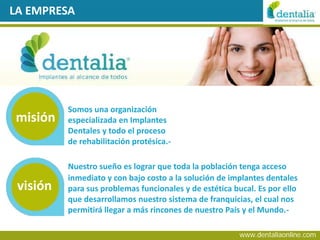 LA EMPRESA




          Somos una organización
misión    especializada en Implantes
          Dentales y todo el proceso
          de rehabilitación protésica.-

          Nuestro sueño es lograr que toda la población tenga acceso
          inmediato y con bajo costo a la solución de implantes dentales
 visión   para sus problemas funcionales y de estética bucal. Es por ello
          que desarrollamos nuestro sistema de franquicias, el cual nos
          permitirá llegar a más rincones de nuestro País y el Mundo.-

                                                         www.dentaliaonline.com
 