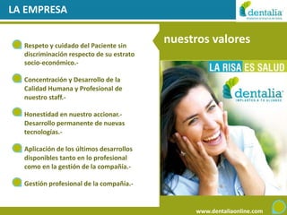 LA EMPRESA


  Respeto y cuidado del Paciente sin
                                          nuestros valores
  discriminación respecto de su estrato
  socio-económico.-

  Concentración y Desarrollo de la
  Calidad Humana y Profesional de
  nuestro staff.-

  Honestidad en nuestro accionar.-
  Desarrollo permanente de nuevas
  tecnologías.-

  Aplicación de los últimos desarrollos
  disponibles tanto en lo profesional
  como en la gestión de la compañía.-

  Gestión profesional de la compañía.-


                                               www.dentaliaonline.com
 