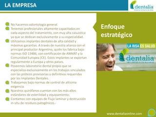 LA EMPRESA


 No hacemos odontología general.
 Tenemos profesionales altamente capacitados en          Enfoque
 cada aspecto del tratamiento, con muy alta casuística
 ya que se dedican exclusivamente a su especialidad.     estratégico
 Utilizamos implantes dentales de alta calidad y
 máximas garantías. A través de nuestra alianza con el
 principal productor Argentino, quién los fabrica bajo
 normas ISO 13486, con certificación de ANMAT y la
 Comunidad Europea (CE). Estos implantes se exportan
 regularmente a Europa y otros países.
 Poseemos laboratorio dental propio que se
 especializa exclusivamente en los trabajos vinculados
 con las prótesis provisorias y definitivas requeridas
 por los Implantes Dentales.
 Trabajamos bajo normas de control de altísima
 exigencia.
 Nuestros quirófanos cuentan con los más altos
 estándares de esterilidad y equipamiento.
 Contamos con equipos de Flujo laminar y destrucción
 in-situ de residuos patogénicos.-


                                                           www.dentaliaonline.com
 