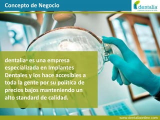 Concepto de Negocio




dentalia® es una empresa
especializada en Implantes
Dentales y los hace accesibles a
toda la gente por su política de
precios bajos manteniendo un
alto standard de calidad.


                                   www.dentaliaonline.com
 