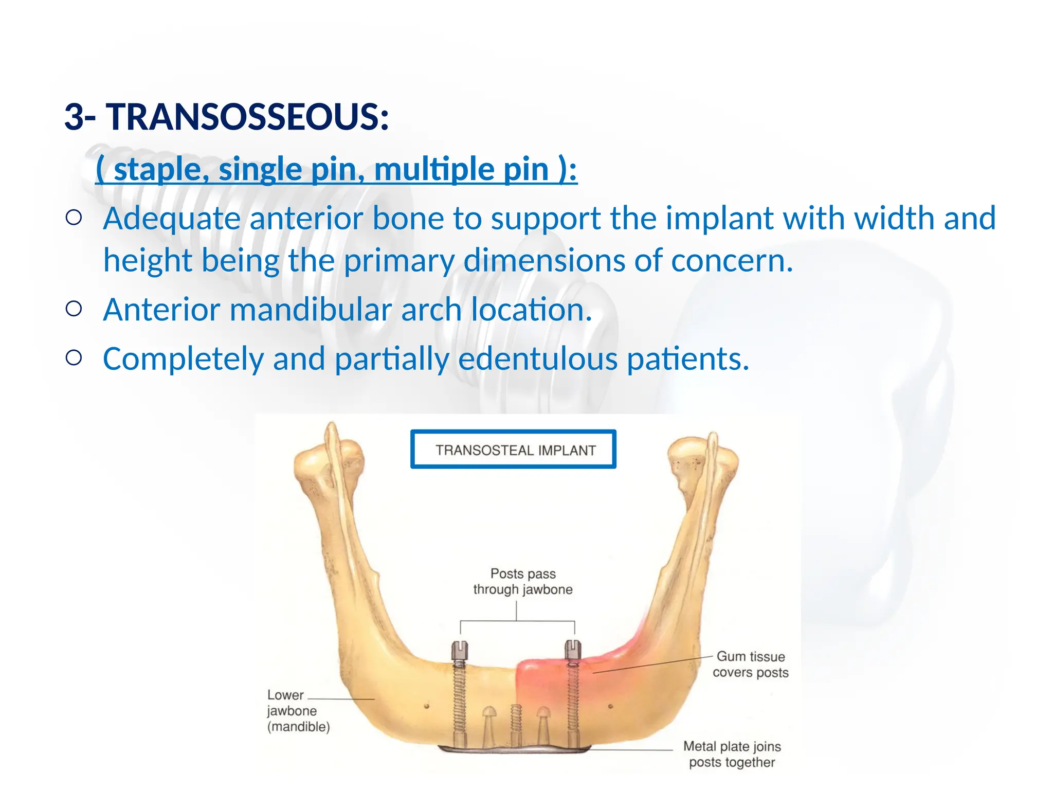 3- TRANSOSSEOUS:
( staple, single pin, multiple pin ):
o Adequate anterior bone to support the implant with width and
height being the primary dimensions of concern.
o Anterior mandibular arch location.
o Completely and partially edentulous patients.
 