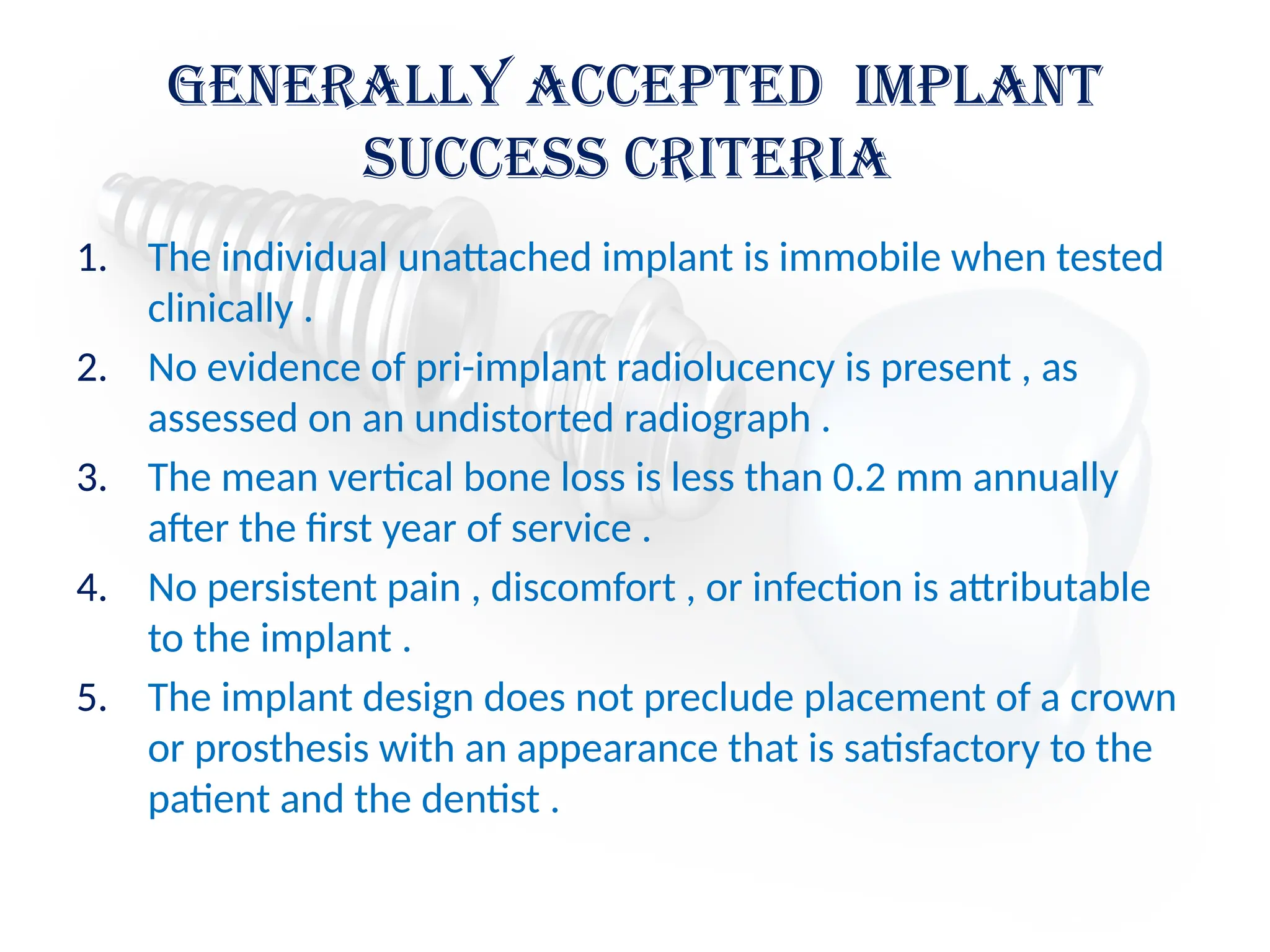 Generally Accepted Implant
Success Criteria
1. The individual unattached implant is immobile when tested
clinically .
2. No evidence of pri-implant radiolucency is present , as
assessed on an undistorted radiograph .
3. The mean vertical bone loss is less than 0.2 mm annually
after the first year of service .
4. No persistent pain , discomfort , or infection is attributable
to the implant .
5. The implant design does not preclude placement of a crown
or prosthesis with an appearance that is satisfactory to the
patient and the dentist .
 