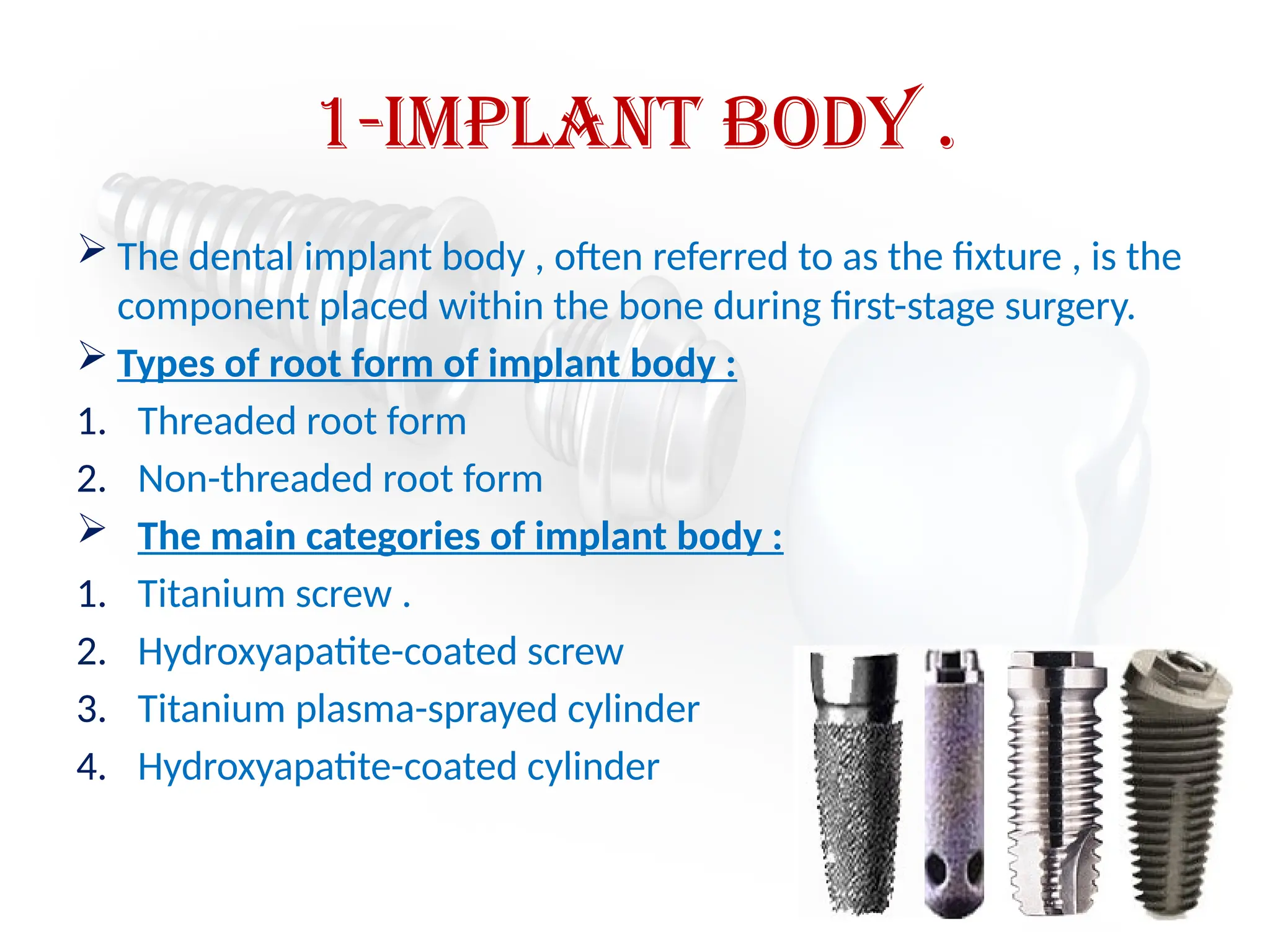 1-Implant body .
 The dental implant body , often referred to as the fixture , is the
component placed within the bone during first-stage surgery.
 Types of root form of implant body :
1. Threaded root form
2. Non-threaded root form
 The main categories of implant body :
1. Titanium screw .
2. Hydroxyapatite-coated screw
3. Titanium plasma-sprayed cylinder
4. Hydroxyapatite-coated cylinder
 
