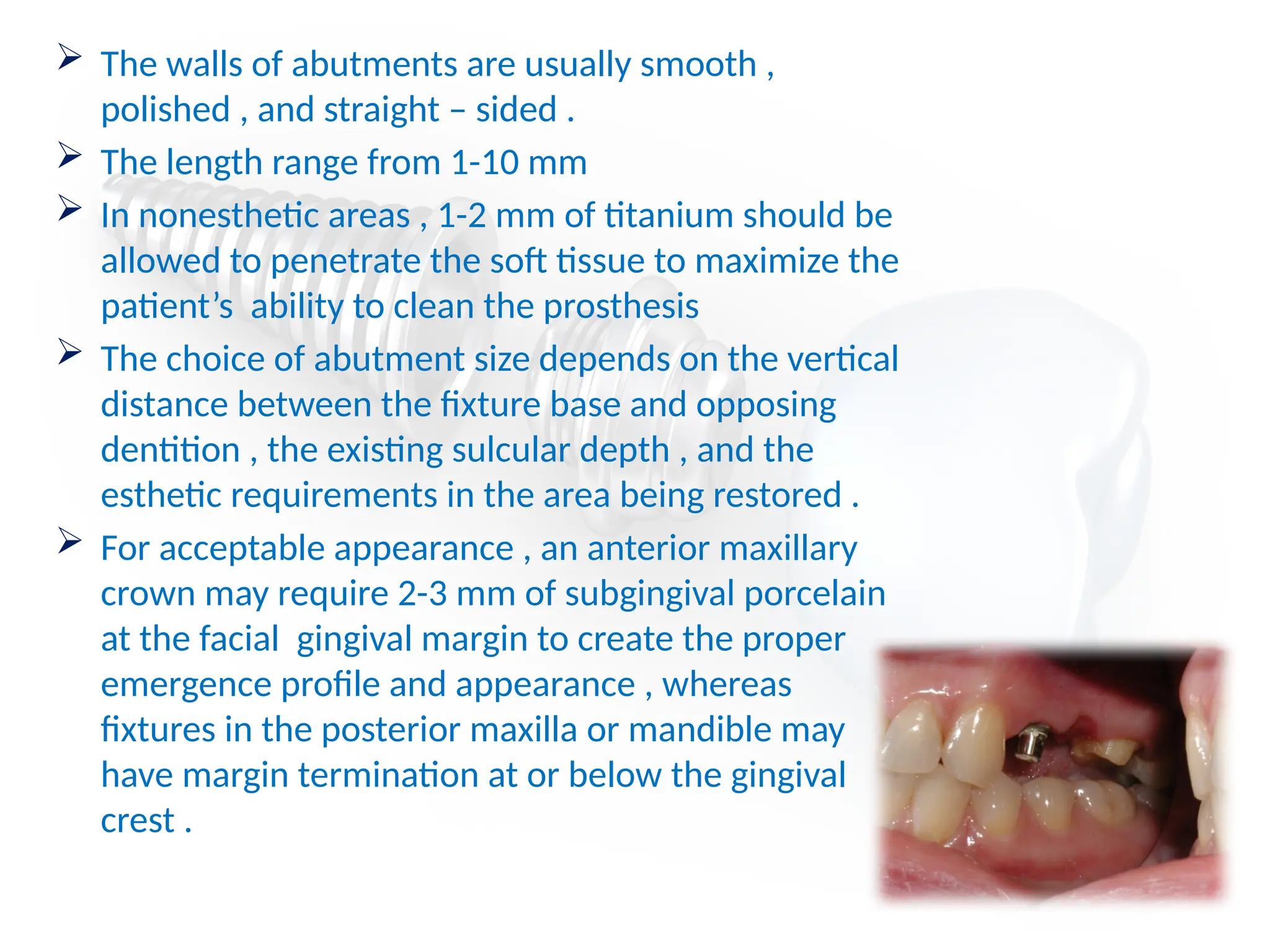  The walls of abutments are usually smooth ,
polished , and straight – sided .
 The length range from 1-10 mm
 In nonesthetic areas , 1-2 mm of titanium should be
allowed to penetrate the soft tissue to maximize the
patient’s ability to clean the prosthesis
 The choice of abutment size depends on the vertical
distance between the fixture base and opposing
dentition , the existing sulcular depth , and the
esthetic requirements in the area being restored .
 For acceptable appearance , an anterior maxillary
crown may require 2-3 mm of subgingival porcelain
at the facial gingival margin to create the proper
emergence profile and appearance , whereas
fixtures in the posterior maxilla or mandible may
have margin termination at or below the gingival
crest .
 