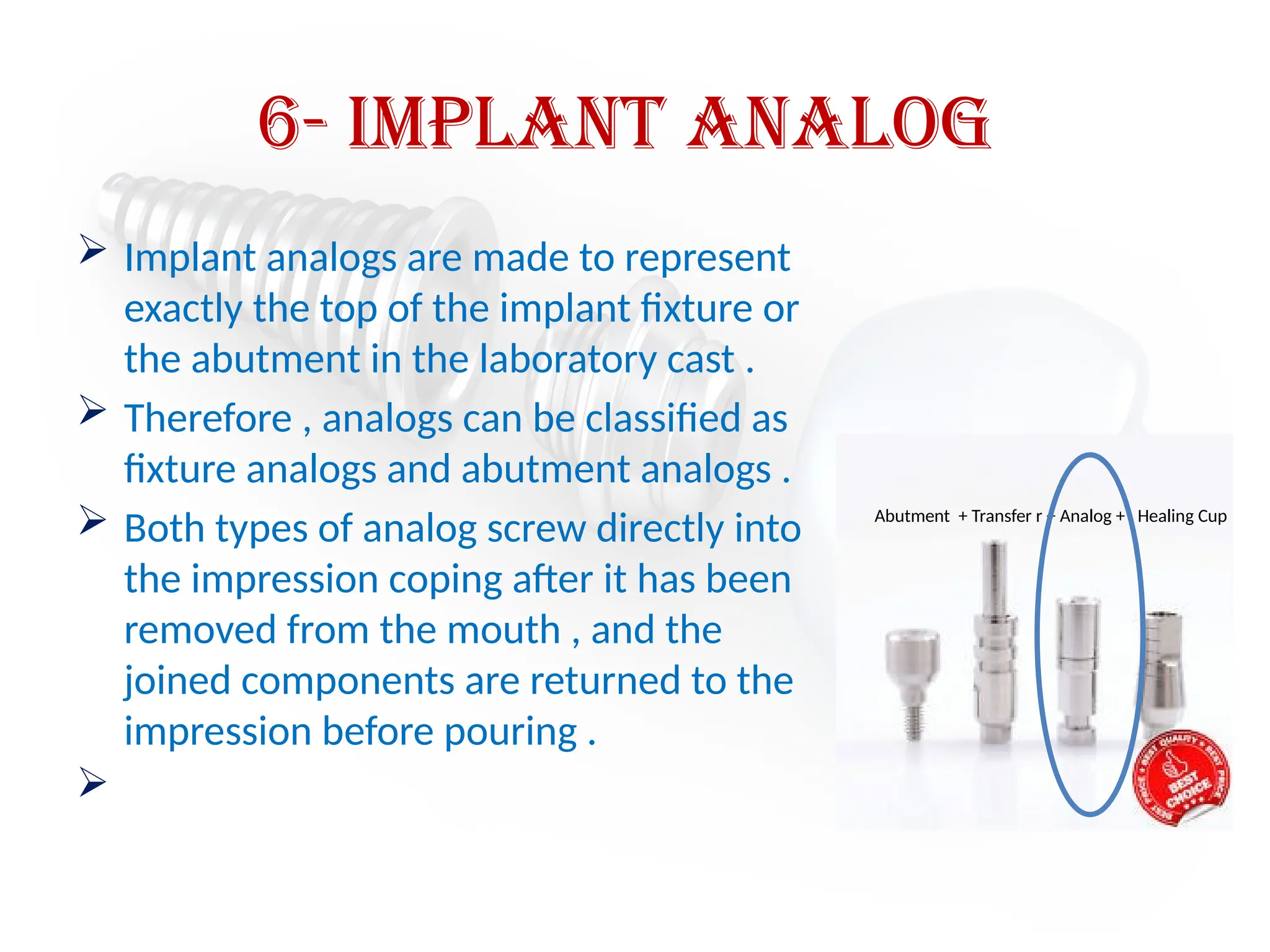 6- implant analog
 Implant analogs are made to represent
exactly the top of the implant fixture or
the abutment in the laboratory cast .
 Therefore , analogs can be classified as
fixture analogs and abutment analogs .
 Both types of analog screw directly into
the impression coping after it has been
removed from the mouth , and the
joined components are returned to the
impression before pouring .

Abutment + Transfer r + Analog + Healing Cup
 
