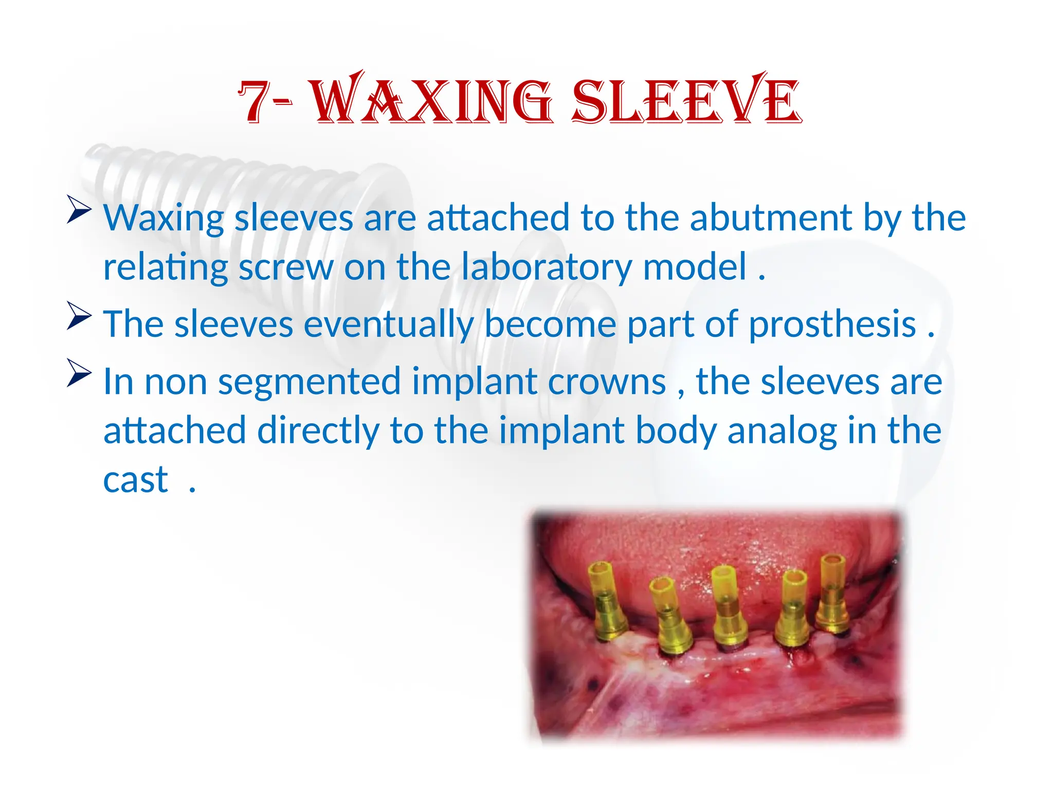 7- waxing sleeve
 Waxing sleeves are attached to the abutment by the
relating screw on the laboratory model .
 The sleeves eventually become part of prosthesis .
 In non segmented implant crowns , the sleeves are
attached directly to the implant body analog in the
cast .
 