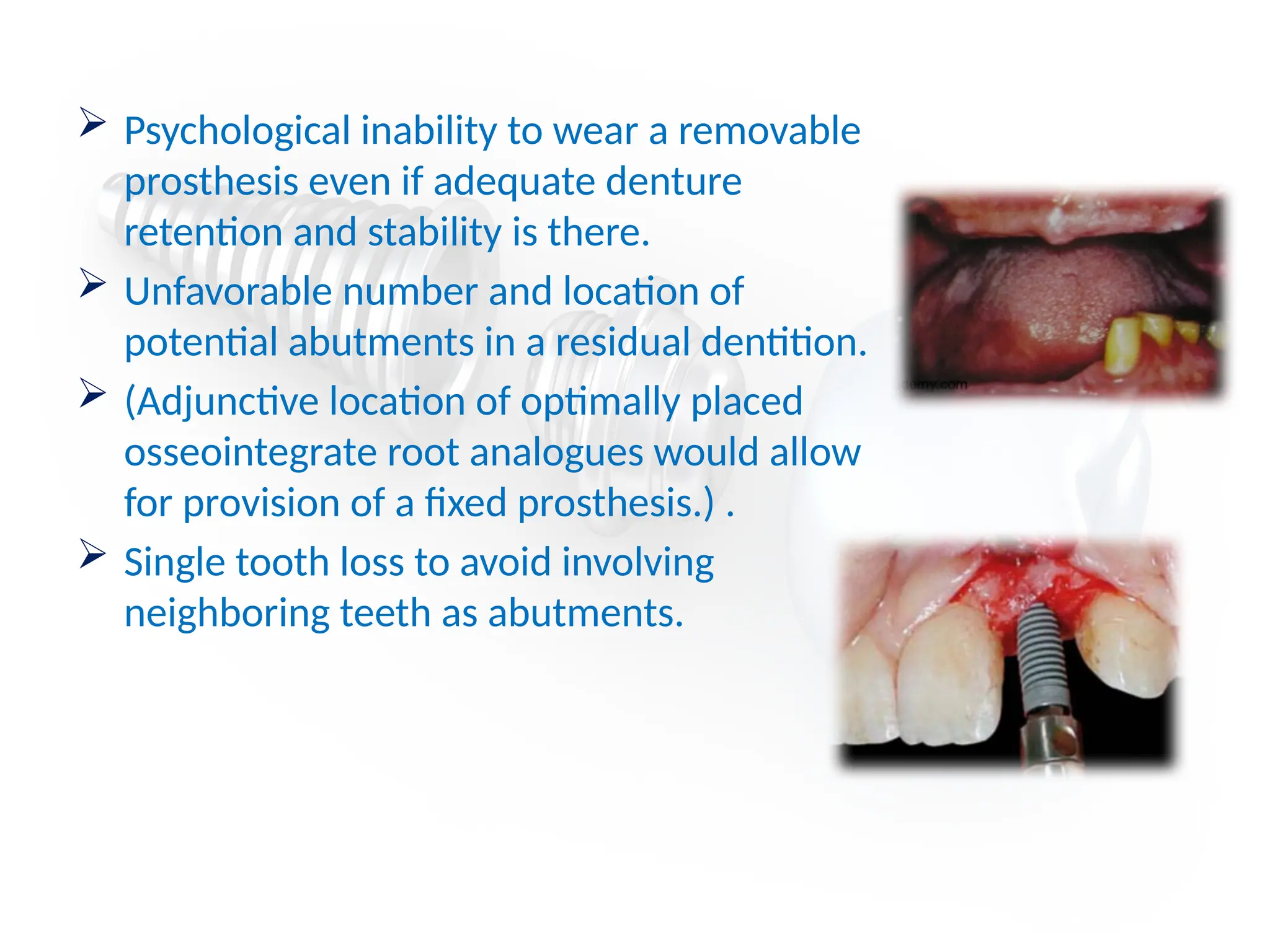  Psychological inability to wear a removable
prosthesis even if adequate denture
retention and stability is there.
 Unfavorable number and location of
potential abutments in a residual dentition.
 (Adjunctive location of optimally placed
osseointegrate root analogues would allow
for provision of a fixed prosthesis.) .
 Single tooth loss to avoid involving
neighboring teeth as abutments.
 