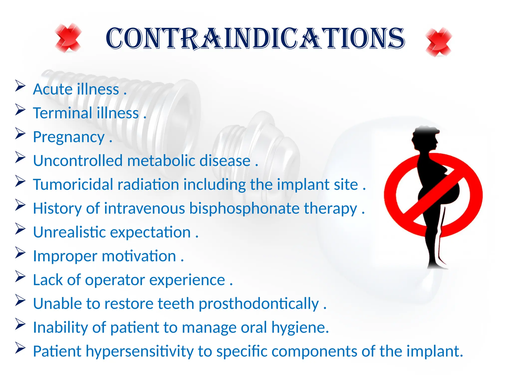 CONTRAINDICATIONS
 Acute illness .
 Terminal illness .
 Pregnancy .
 Uncontrolled metabolic disease .
 Tumoricidal radiation including the implant site .
 History of intravenous bisphosphonate therapy .
 Unrealistic expectation .
 Improper motivation .
 Lack of operator experience .
 Unable to restore teeth prosthodontically .
 Inability of patient to manage oral hygiene.
 Patient hypersensitivity to specific components of the implant.
 