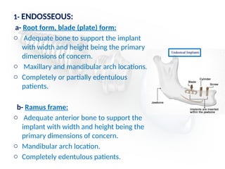 1- ENDOSSEOUS:
a- Root form, blade (plate) form:
o Adequate bone to support the implant
with width and height being the primary
dimensions of concern.
o Maxillary and mandibular arch locations.
o Completely or partially edentulous
patients.
b- Ramus frame:
o Adequate anterior bone to support the
implant with width and height being the
primary dimensions of concern.
o Mandibular arch location.
o Completely edentulous patients.
 