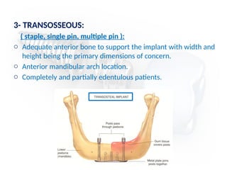 3- TRANSOSSEOUS:
( staple, single pin, multiple pin ):
o Adequate anterior bone to support the implant with width and
height being the primary dimensions of concern.
o Anterior mandibular arch location.
o Completely and partially edentulous patients.
 