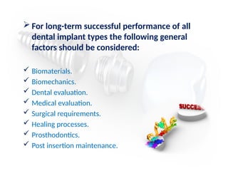  For long-term successful performance of all
dental implant types the following general
factors should be considered:
 Biomaterials.
 Biomechanics.
 Dental evaluation.
 Medical evaluation.
 Surgical requirements.
 Healing processes.
 Prosthodontics.
 Post insertion maintenance.
 