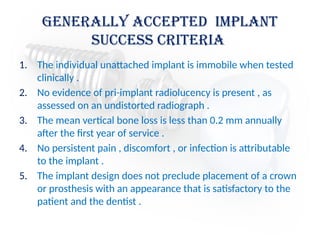 Generally Accepted Implant
Success Criteria
1. The individual unattached implant is immobile when tested
clinically .
2. No evidence of pri-implant radiolucency is present , as
assessed on an undistorted radiograph .
3. The mean vertical bone loss is less than 0.2 mm annually
after the first year of service .
4. No persistent pain , discomfort , or infection is attributable
to the implant .
5. The implant design does not preclude placement of a crown
or prosthesis with an appearance that is satisfactory to the
patient and the dentist .
 
