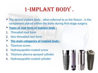 1-Implant body .
 The dental implant body , often referred to as the fixture , is the
component placed within the bone during first-stage surgery.
 Types of root form of implant body :
1. Threaded root form
2. Non-threaded root form
 The main categories of implant body :
1. Titanium screw .
2. Hydroxyapatite-coated screw
3. Titanium plasma-sprayed cylinder
4. Hydroxyapatite-coated cylinder
 