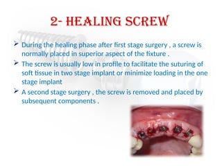 2- Healing Screw
 During the healing phase after first stage surgery , a screw is
normally placed in superior aspect of the fixture .
 The screw is usually low in profile to facilitate the suturing of
soft tissue in two stage implant or minimize loading in the one
stage implant
 A second stage surgery , the screw is removed and placed by
subsequent components .
 