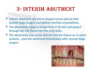3- Interim Abutment
 Interim abutment are dome-shaped screws placed after
second stage surgery and before insertion of prosthesis .
 The abutments range in length from 2-10 mm and project
through the soft tissue into the oral cavity .
 The abutments may screw directly into the fixture or, in some
systems , onto the abutment immediately after second stage
surgery
 