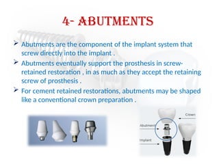4- Abutments
 Abutments are the component of the implant system that
screw directly into the implant .
 Abutments eventually support the prosthesis in screw-
retained restoration , in as much as they accept the retaining
screw of prosthesis .
 For cement retained restorations, abutments may be shaped
like a conventional crown preparation .
 