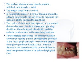 The walls of abutments are usually smooth ,
polished , and straight – sided .
 The length range from 1-10 mm
 In nonesthetic areas , 1-2 mm of titanium should be
allowed to penetrate the soft tissue to maximize the
patient’s ability to clean the prosthesis
 The choice of abutment size depends on the vertical
distance between the fixture base and opposing
dentition , the existing sulcular depth , and the
esthetic requirements in the area being restored .
 For acceptable appearance , an anterior maxillary
crown may require 2-3 mm of subgingival porcelain
at the facial gingival margin to create the proper
emergence profile and appearance , whereas
fixtures in the posterior maxilla or mandible may
have margin termination at or below the gingival
crest .
 