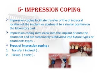 5- Impression Coping
 Impression coping facilitate transfer of the of intraoral
location of the implant or abutment to a similar position on
the laboratory cast .
 Impression coping may screw into the implant or onto the
abutment and are customarily subdivided into fixture types or
abutments types .
 Types of impression coping :
1. Transfer ( indirect ) .
2. Pickup ( direct ) .
 