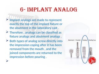 6- implant analog
 Implant analogs are made to represent
exactly the top of the implant fixture or
the abutment in the laboratory cast .
 Therefore , analogs can be classified as
fixture analogs and abutment analogs .
 Both types of analog screw directly into
the impression coping after it has been
removed from the mouth , and the
joined components are returned to the
impression before pouring .

Abutment + Transfer r + Analog + Healing Cup
 
