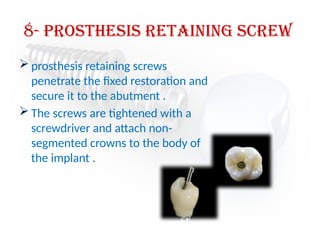 8- prosthesis retaining screw
 prosthesis retaining screws
penetrate the fixed restoration and
secure it to the abutment .
 The screws are tightened with a
screwdriver and attach non-
segmented crowns to the body of
the implant .
 
