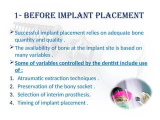 1- before Implant placement
Successful implant placement relies on adequate bone
quantity and quality .
The availability of bone at the implant site is based on
many variables .
Some of variables controlled by the dentist include use
of :
1. Atraumatic extraction techniques .
2. Preservation of the bony socket .
3. Selection of interim prosthesis.
4. Timing of implant placement .
 