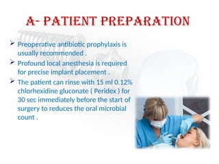 a- Patient preparation
 Preoperative antibiotic prophylaxis is
usually recommended .
 Profound local anesthesia is required
for precise implant placement .
 The patient can rinse with 15 ml 0.12%
chlorhexidine gluconate ( Peridex ) for
30 sec immediately before the start of
surgery to reduces the oral microbial
count .
 